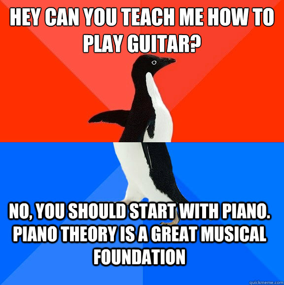 Hey can you teach me how to play guitar? No, you should start with piano. Piano theory is a great musical foundation  Socially Awesome Awkward Penguin