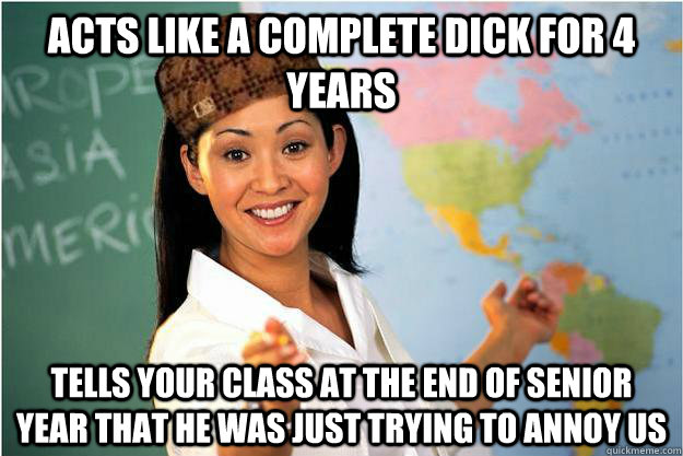 Acts like a complete dick for 4 years Tells your class at the end of senior year that he was just trying to annoy us  Scumbag Teacher