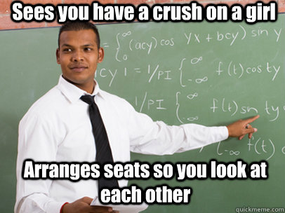 Sees you have a crush on a girl Arranges seats so you look at each other  Good Guy Teacher