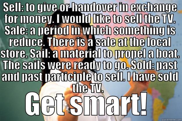 Sell, Sale, Sail, Sold - SELL: TO GIVE OR HANDOVER IN EXCHANGE FOR MONEY. I WOULD LIKE TO SELL THE TV. SALE: A PERIOD IN WHICH SOMETHING IS REDUCE. THERE IS A SALE AT THE LOCAL STORE. SAIL: A MATERIAL TO PROPEL A BOAT. THE SAILS WERE READY TO GO. SOLD: PAST AND PAST PARTICIPLE TO GET SMART!  Unhelpful High School Teacher