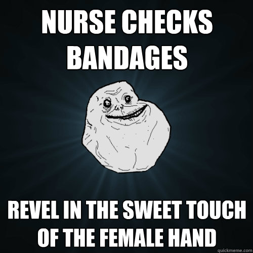 nurse checks bandages  revel in the sweet touch of the female hand  Forever Alone