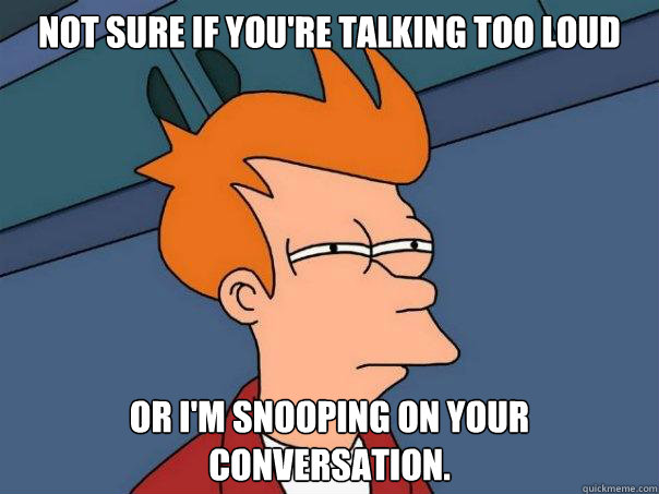 Not sure if you're talking too loud Or I'm snooping on your conversation.  Futurama Fry