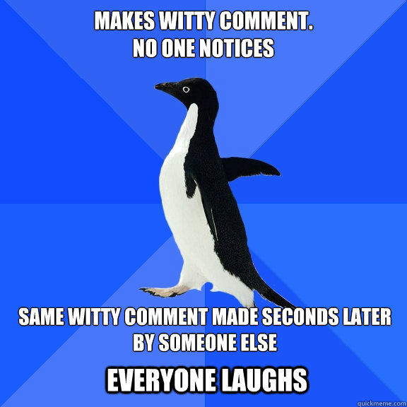 makes witty comment.                                             no one notices same witty comment made seconds later by someone else  Everyone Laughs  Socially Awkward Penguin