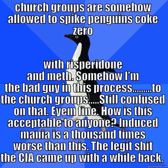 CHURCH GROUPS ARE SOMEHOW ALLOWED TO SPIKE PENGUINS COKE ZERO WITH RISPERIDONE AND METH. SOMEHOW I'M THE BAD GUY IN THIS PROCESS.........TO THE CHURCH GROUPS.....STILL CONFUSED ON THAT. EYEM FINE. HOW IS THIS ACCEPTABLE TO ANYONE? INDUCED MANIA IS A THOUSAND TIMES WORSE THAN THIS. THE LEGIT SHIT THE CIA CAME UP WITH Socially Awkward Penguin
