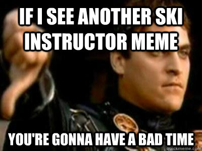 If i see another ski instructor meme You're gonna have a bad time  Downvoting Roman