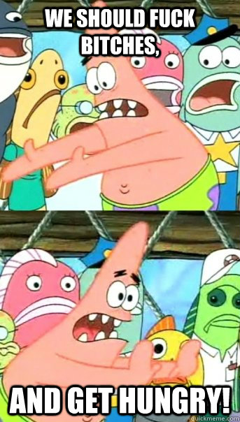 We should fuck bitches, and get hungry!  Push it somewhere else Patrick
