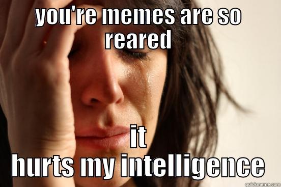 YOU'RE MEMES ARE SO REARED IT HURTS MY INTELLIGENCE First World Problems