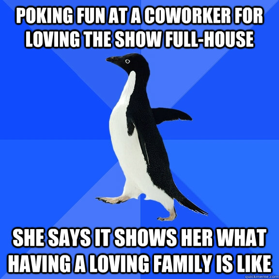 poking fun at a coworker for loving the show full-house she says it shows her what having a loving family is like  Socially Awkward Penguin