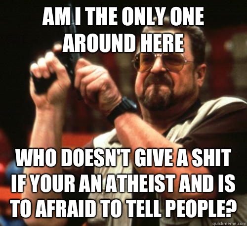 Am i the only one around here Who doesn't give a shit if your an atheist and is to afraid to tell people?  Am I The Only One Around Here