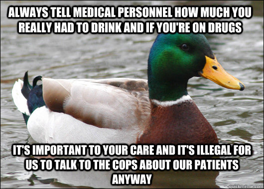 Always tell medical personnel how much you really had to drink and if you're on drugs it's important to your care and it's illegal for us to talk to the cops about our patients anyway - Always tell medical personnel how much you really had to drink and if you're on drugs it's important to your care and it's illegal for us to talk to the cops about our patients anyway  Actual Advice Mallard
