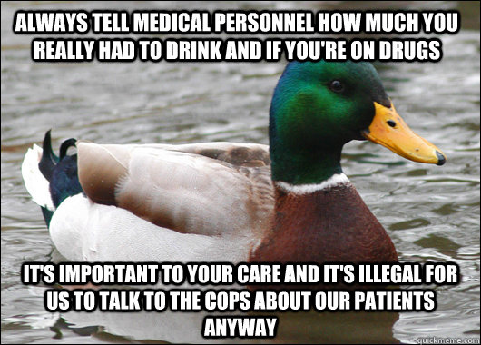 Always tell medical personnel how much you really had to drink and if you're on drugs it's important to your care and it's illegal for us to talk to the cops about our patients anyway  Actual Advice Mallard