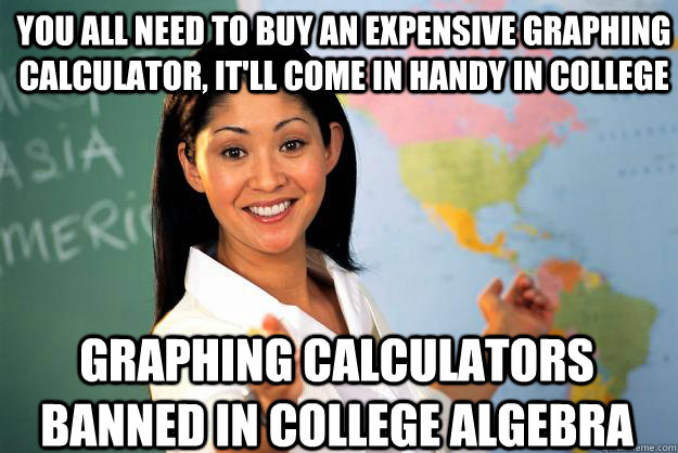 You all need to buy an expensive graphing calculator, it'll come in handy in college GRAPHING CALCULATORS BANNED IN COLLEGE ALGEBRA - You all need to buy an expensive graphing calculator, it'll come in handy in college GRAPHING CALCULATORS BANNED IN COLLEGE ALGEBRA  Unhelpful High School Teacher