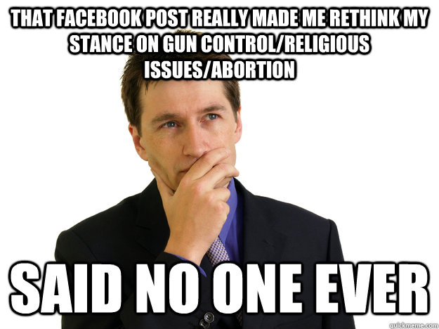 that facebook post really made me rethink my stance on gun control/religious issues/abortion said no one ever - that facebook post really made me rethink my stance on gun control/religious issues/abortion said no one ever  Said No One