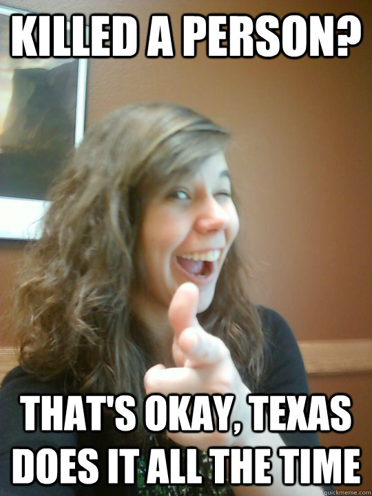 Killed a person? That's okay, Texas does it all the time - Killed a person? That's okay, Texas does it all the time  Reasonable Emily