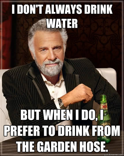 I don't always drink water But when I do, I prefer to drink from the garden hose.  The Most Interesting Man In The World