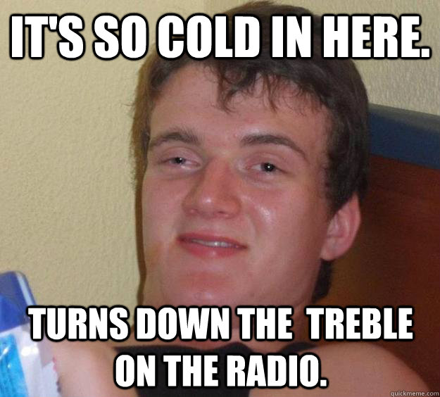 It's so cold in here. Turns down the  treble  on the radio. - It's so cold in here. Turns down the  treble  on the radio.  10 Guy