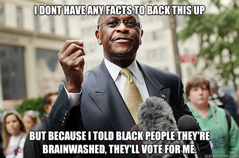 I dont have any facts to back this up but because i told black people they're 
brainwashed, they'll vote for me.  Herman Cain