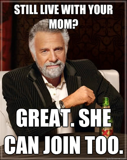 Still live with your mom? great. she can join too.  The Most Interesting Man In The World