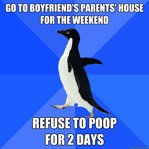 Go to boyfriend's parents' house for the weekend Refuse to poop 
for 2 days  Socially Awkward Penguin