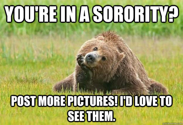 You're in a sorority?  Post more pictures! I'd love to see them.   Genuinely Interested Grizzly Bear