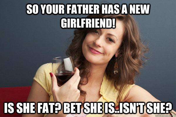 So your Father has a new girlfriend! Is she fat? Bet she is..isn't she?  Forever Resentful Mother