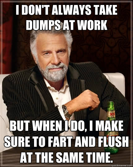 I don't always take dumps at work But when I do, I make sure to fart and flush at the same time.  The Most Interesting Man In The World