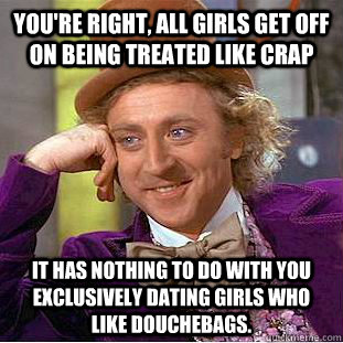 You're right, all girls get off on being treated like crap It has nothing to do with you exclusively dating girls who like douchebags.  Creepy Wonka