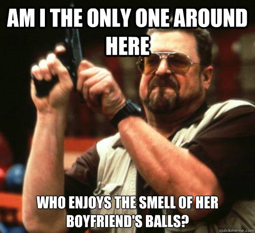 Am I the only one around here who enjoys the smell of her boyfriend's balls? - Am I the only one around here who enjoys the smell of her boyfriend's balls?  Misc