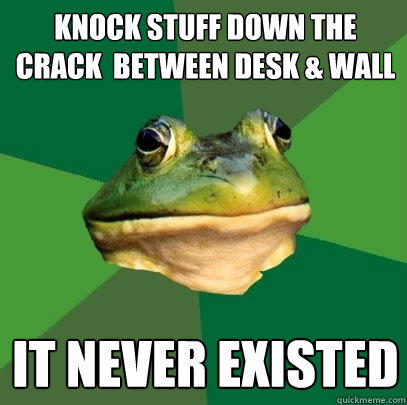 Knock stuff down the crack  between desk & wall It never existed  Foul Bachelor Frog