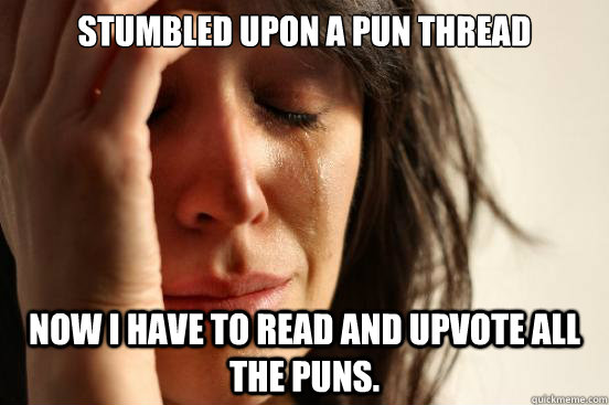 Stumbled upon a pun thread now I have to read and upvote all the puns.  First World Problems