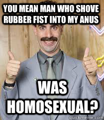 YOU MEAN MAN WHO SHOVE RUBBER FIST INTO MY ANUS WAS HOMOSEXUAL?  