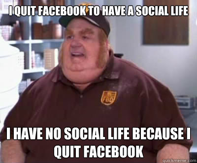 I quit facebook to have a social life I have no social life because i quit facebook  Fat Bastard