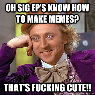 Oh Sig Ep's know how to make memes? THAT'S FUCKING CUTE!!  Condescending Wonka