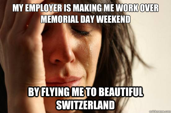 my employer is making me work over memorial day weekend by flying me to beautiful switzerland  First World Problems