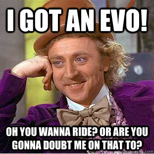 i got an Evo! oh you wanna ride? or are you gonna doubt me on that to?   Psychotic Willy Wonka