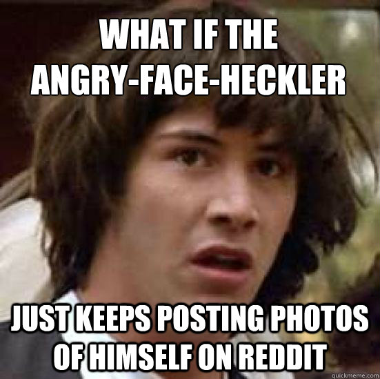 What if the 
angry-face-heckler just keeps posting photos of himself on reddit  conspiracy keanu