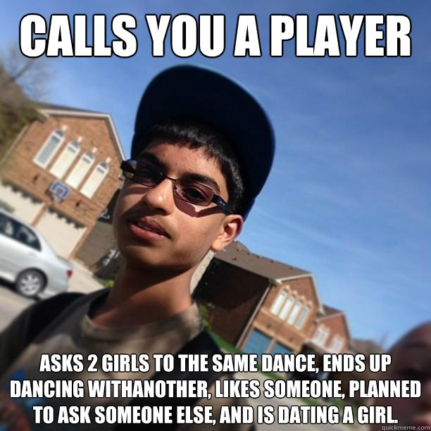 Calls you a player Asks 2 girls to the same dance, ends up dancing withanother, likes someone, planned to ask someone else, and is dating a girl. - Calls you a player Asks 2 girls to the same dance, ends up dancing withanother, likes someone, planned to ask someone else, and is dating a girl.  Dickhead David