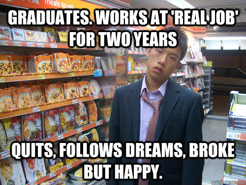 Graduates. Works at 'real job' for two years Quits, follows dreams, broke but happy.  Disenchanted Young Professional