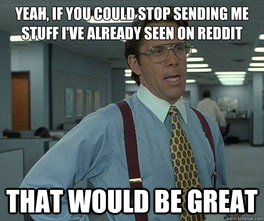 Yeah, if you could stop sending me stuff I've already seen on Reddit that would be great  