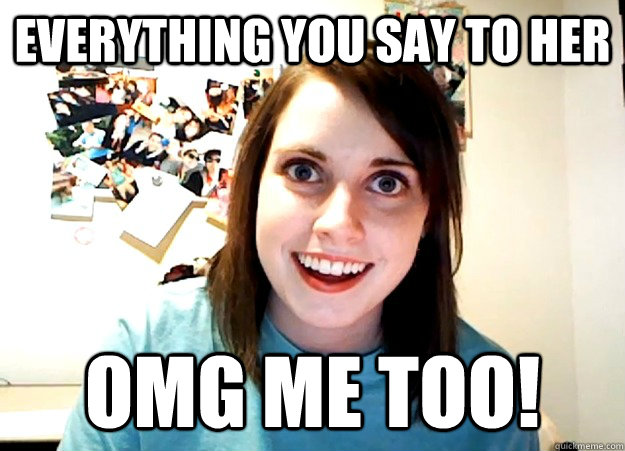 Everything you say to her OMG me too!   Overly Attached Girlfriend