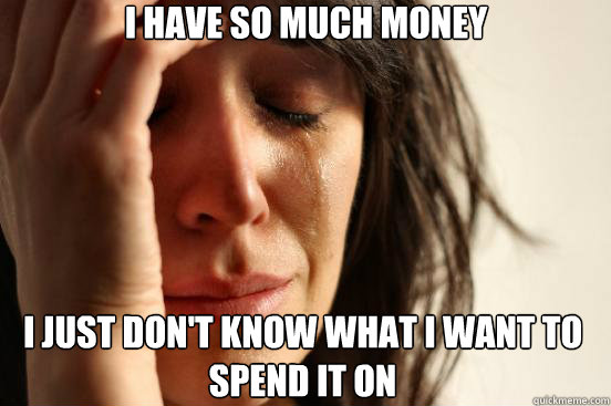 I just don't know what i want to spend it on I Have so much money  First World Problems