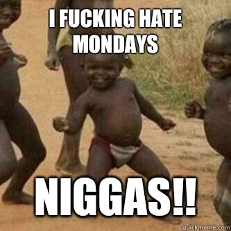 I FUCKING HATE MONDAYS Niggas!!  Its friday niggas