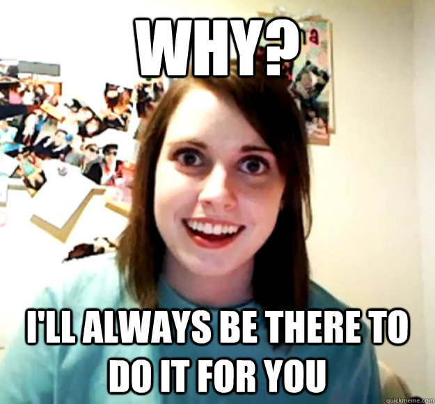 Why? i'll always be there to do it for you  Overly Attached Girlfriend