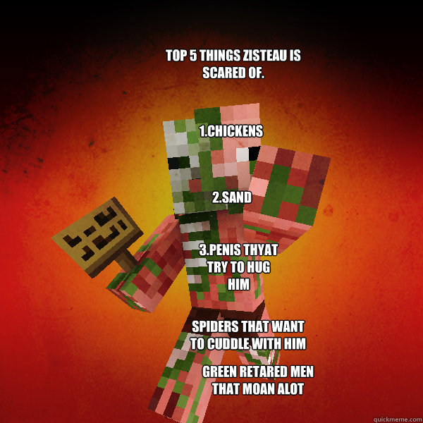 top 5 things zisteau is scared of. 1.chickens 2.sand 3.penis thyat try to hug him spiders that want to cuddle with him green retared men that moan alot  Zombie Pigman Zisteau