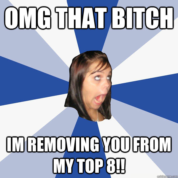 omg that bitch im removing you from my top 8!!  Annoying Facebook Girl
