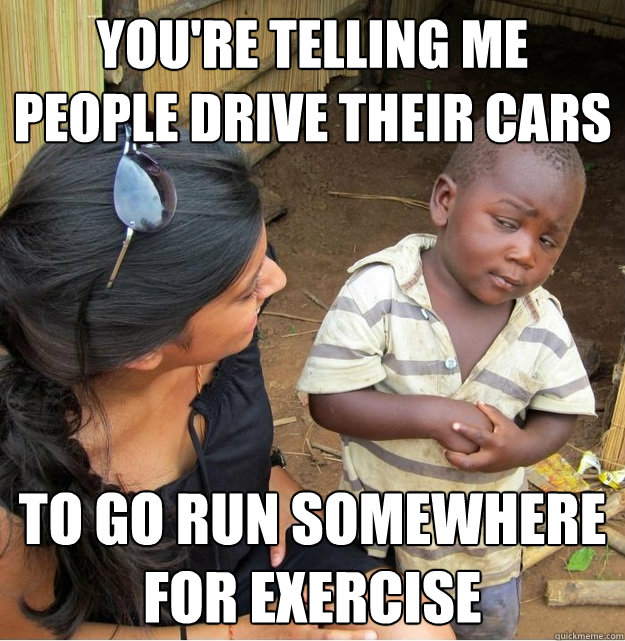 you're telling me people drive their cars to go run somewhere for exercise  Skeptical Third World Kid