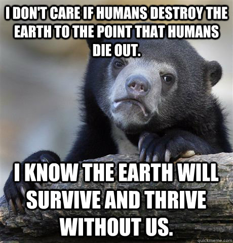 I don't care if humans destroy the earth to the point that humans die out. I know the earth will survive and thrive without us.  Confession Bear
