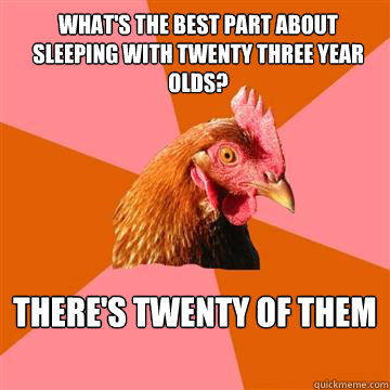 What's the best part about sleeping with twenty three year olds?  there's twenty of them - What's the best part about sleeping with twenty three year olds?  there's twenty of them  Anti-Joke Chicken