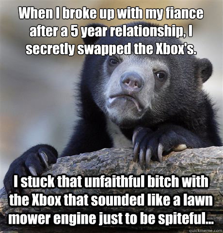 When I broke up with my fiance after a 5 year relationship, I secretly swapped the Xbox's. I stuck that unfaithful bitch with the Xbox that sounded like a lawn mower engine just to be spiteful...  Confession Bear