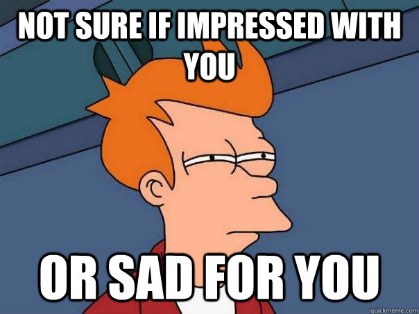 Not sure if impressed with you or sad for you  Futurama Fry